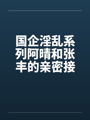 国企淫乱系列阿晴和张丰的亲密接触