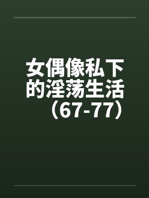 女偶像私下的淫荡生活（67-77）