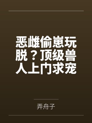 恶雌偷崽玩脱?顶级兽人上门求宠 恶雌偷崽玩脱?顶级兽人上门求宠
