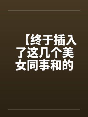 【终于插入了这几个美女同事和的嫩穴！】